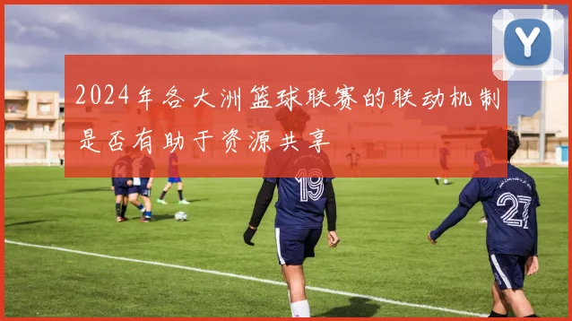 2024年各大洲篮球联赛的联动机制是否有助于资源共享