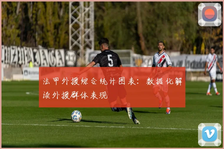 法甲外援综合统计图表：数据化解读外援群体表现